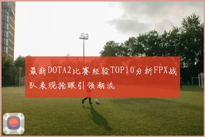 最新DOTA2比赛经验TOP10分析FPX战队表现抢眼引领潮流