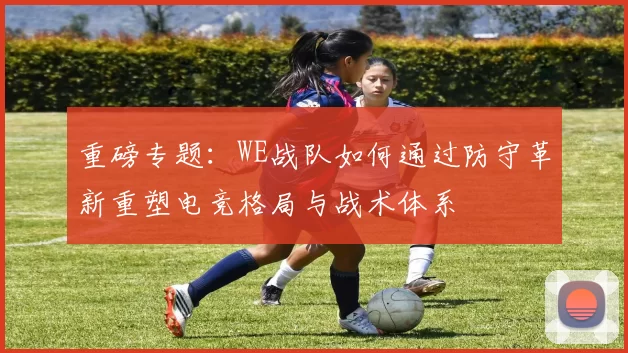 重磅专题：WE战队如何通过防守革新重塑电竞格局与战术体系