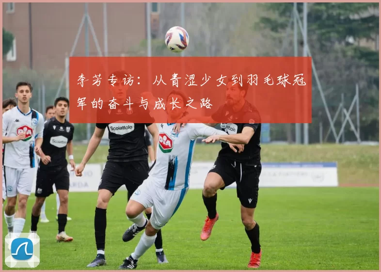 李芳专访：从青涩少女到羽毛球冠军的奋斗与成长之路