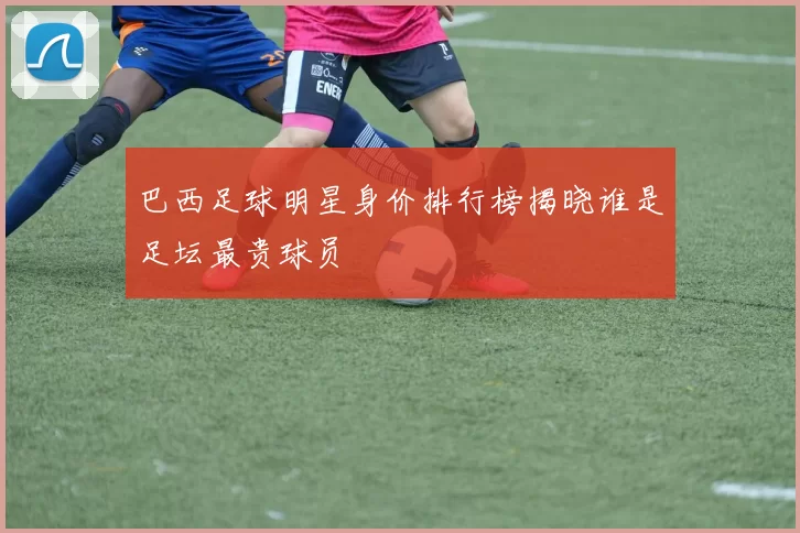 巴西足球明星身价排行榜揭晓谁是足坛最贵球员