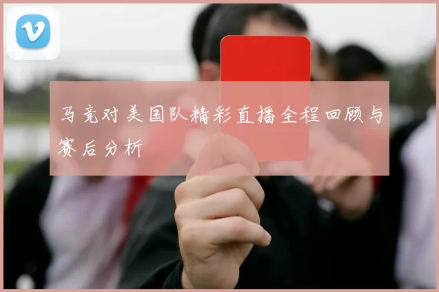 马竞对美国队精彩直播全程回顾与赛后分析