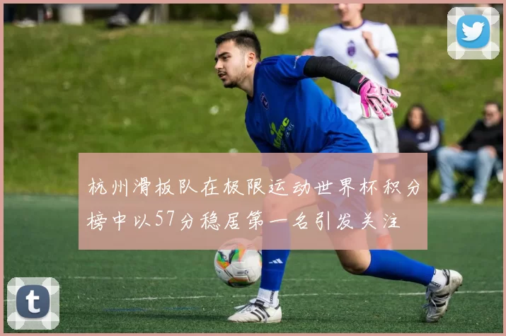 杭州滑板队在极限运动世界杯积分榜中以57分稳居第一名引发关注