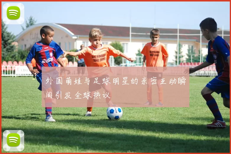 外国萌娃与足球明星的亲密互动瞬间引发全球热议