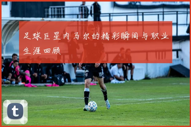 足球巨星内马尔的精彩瞬间与职业生涯回顾