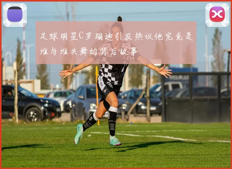 足球明星C罗蹦迪引发热议他究竟是谁与谁共舞的背后故事