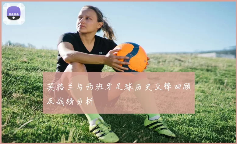 英格兰与西班牙足球历史交锋回顾及战绩分析