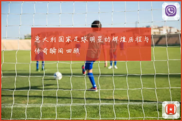 意大利国家足球明星的辉煌历程与传奇瞬间回顾