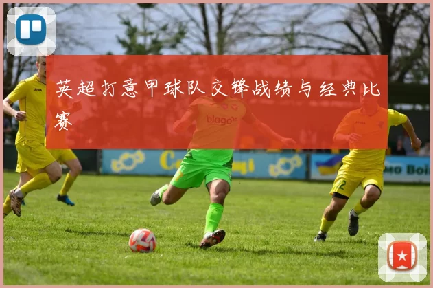 英超打意甲球队交锋战绩与经典比赛