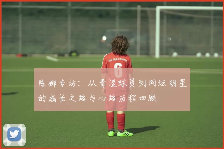 陈娜专访：从青涩球员到网坛明星的成长之路与心路历程回顾
