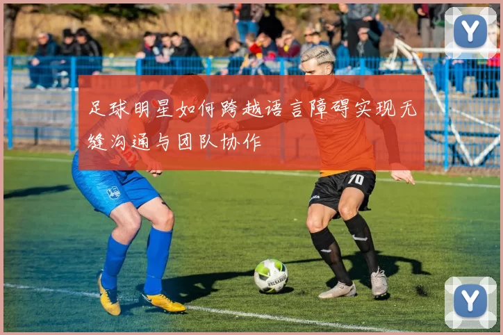足球明星如何跨越语言障碍实现无缝沟通与团队协作