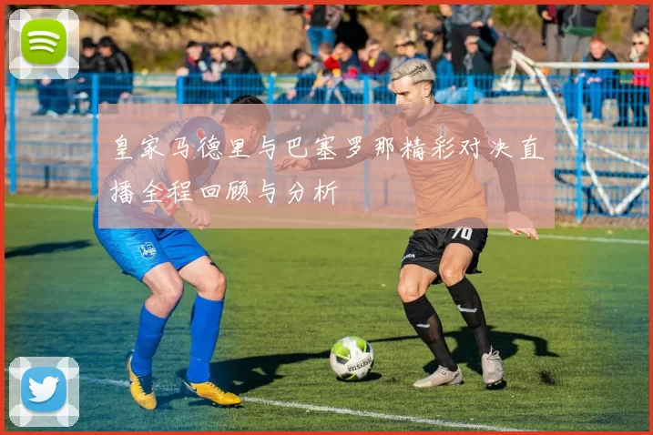 皇家马德里与巴塞罗那精彩对决直播全程回顾与分析
