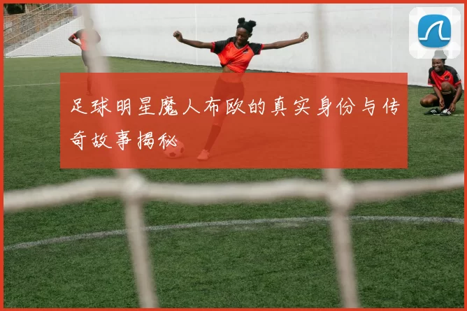 足球明星魔人布欧的真实身份与传奇故事揭秘