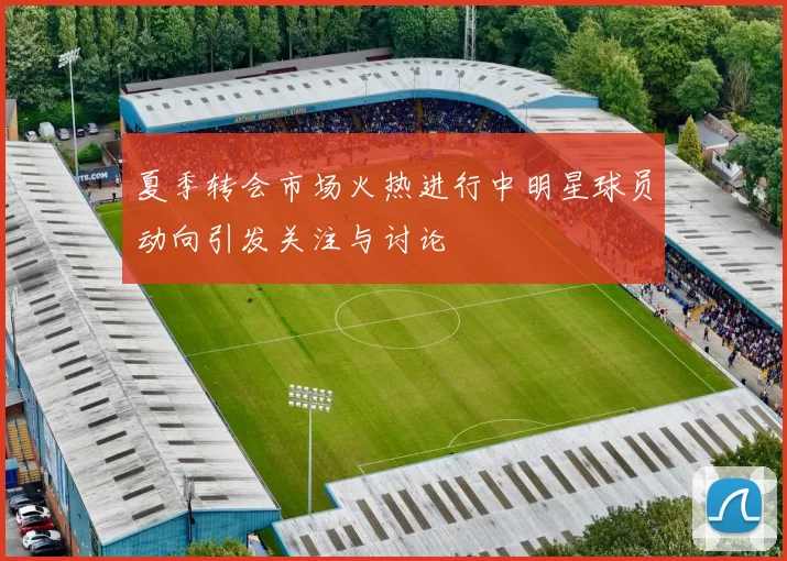 夏季转会市场火热进行中明星球员动向引发关注与讨论