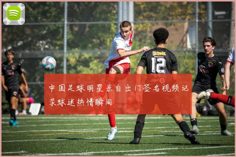 中国足球明星亲自出门签名视频记录球迷热情瞬间