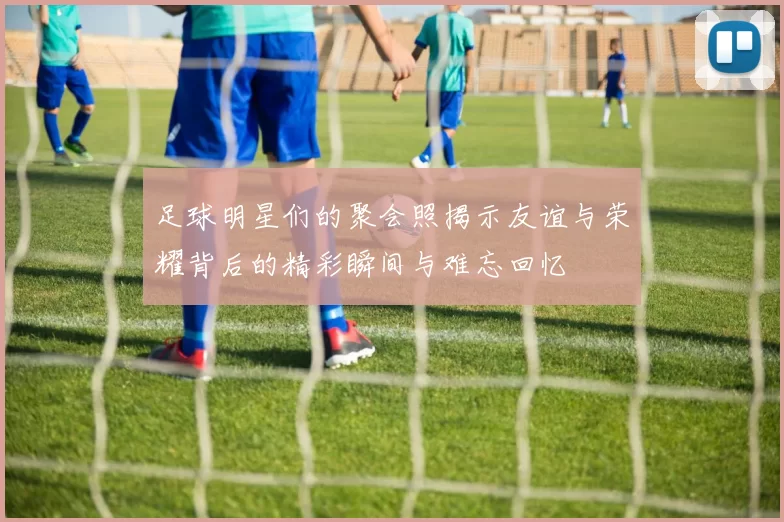 足球明星们的聚会照揭示友谊与荣耀背后的精彩瞬间与难忘回忆