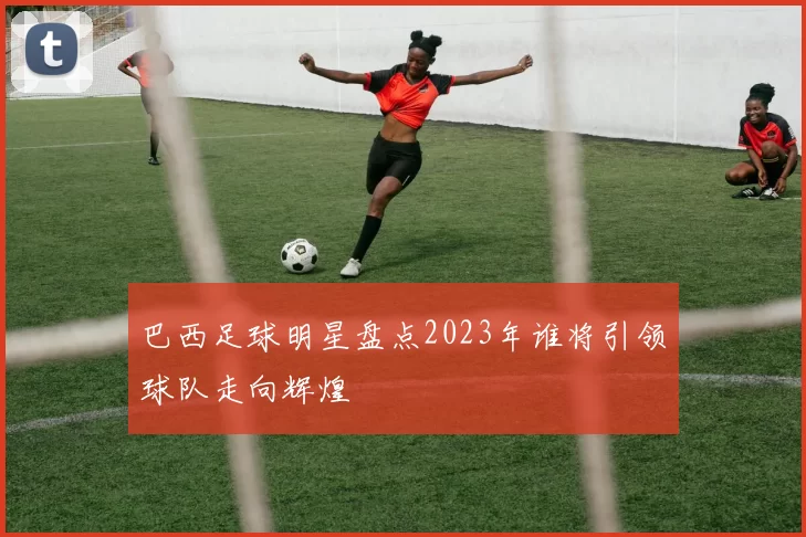 巴西足球明星盘点2023年谁将引领球队走向辉煌