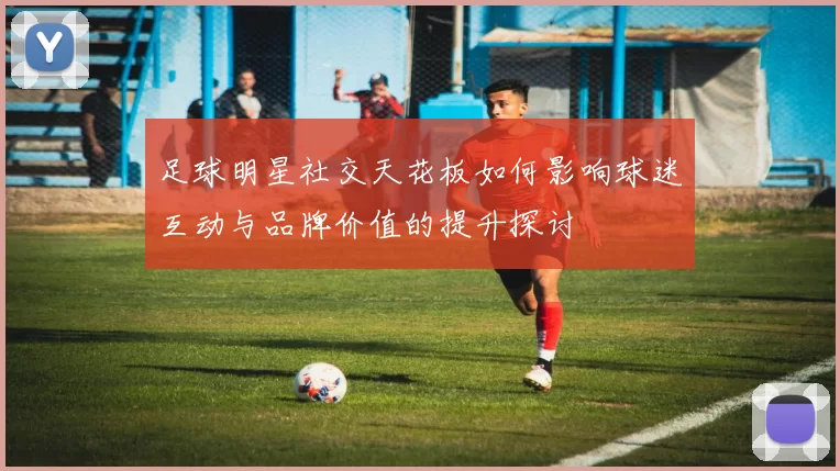 足球明星社交天花板如何影响球迷互动与品牌价值的提升探讨