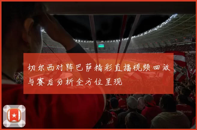 切尔西对阵巴萨精彩直播视频回放与赛后分析全方位呈现
