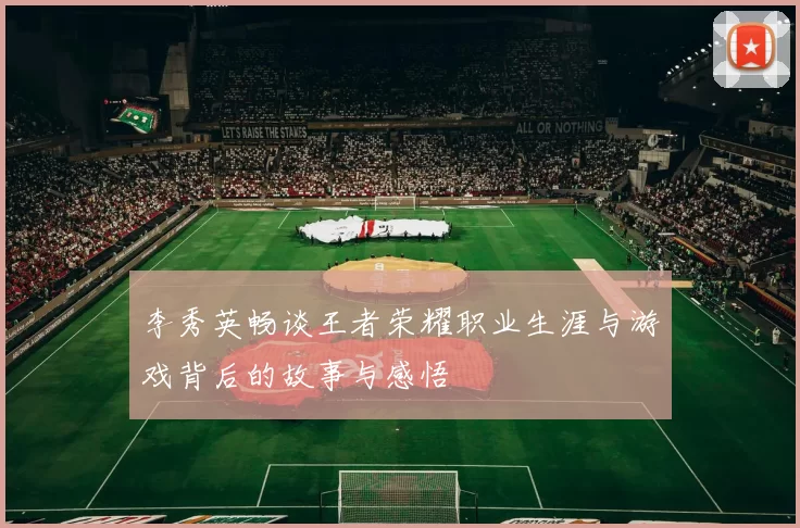 李秀英畅谈王者荣耀职业生涯与游戏背后的故事与感悟