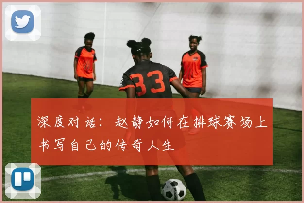 深度对话：赵静如何在排球赛场上书写自己的传奇人生