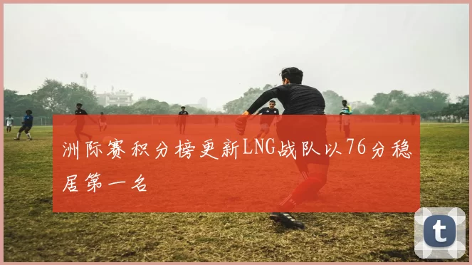 洲际赛积分榜更新LNG战队以76分稳居第一名