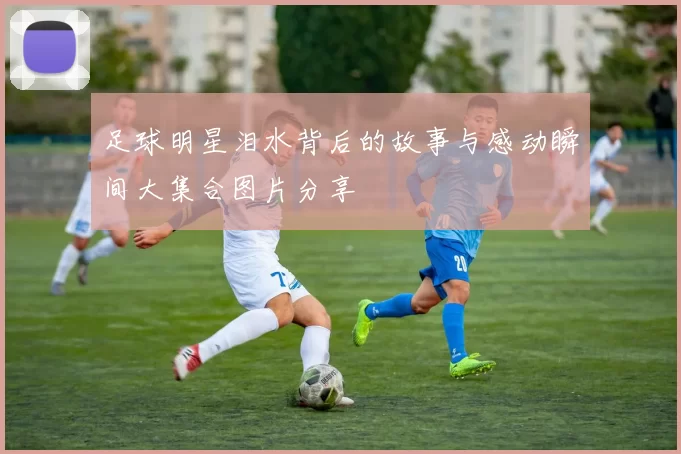 足球明星泪水背后的故事与感动瞬间大集合图片分享