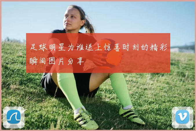 足球明星为谁送上惊喜时刻的精彩瞬间图片分享