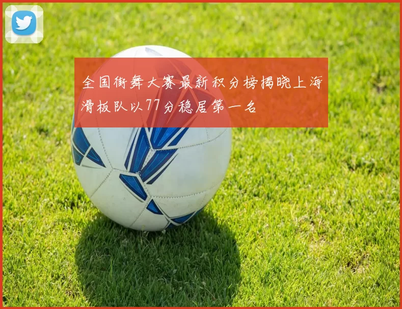 全国街舞大赛最新积分榜揭晓上海滑板队以77分稳居第一名