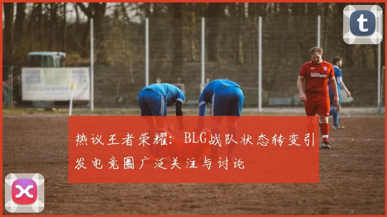 热议王者荣耀：BLG战队状态转变引发电竞圈广泛关注与讨论