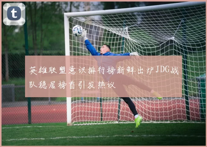 英雄联盟意识排行榜新鲜出炉JDG战队稳居榜首引发热议