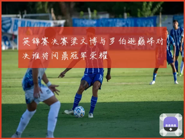 英锦赛决赛梁文博与罗伯逊巅峰对决谁将问鼎冠军荣耀
