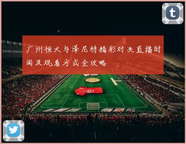 广州恒大与泽尼特精彩对决直播时间及观看方式全攻略