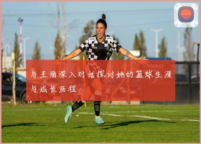 与王丽深入对话探讨她的篮球生涯与成长历程