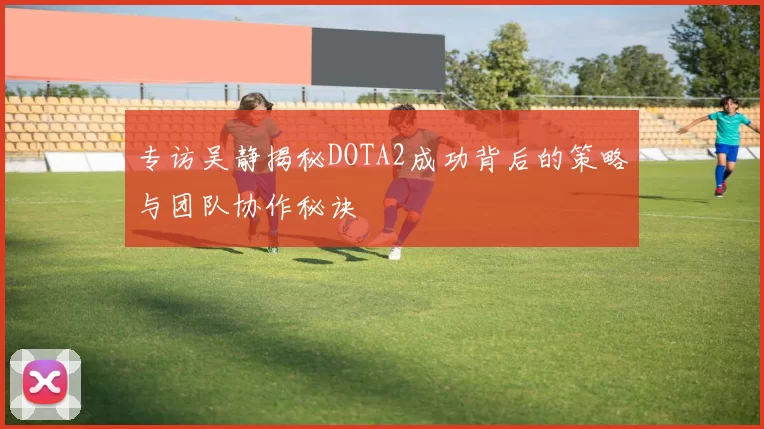 专访吴静揭秘DOTA2成功背后的策略与团队协作秘诀