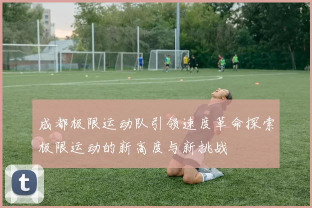 成都极限运动队引领速度革命探索极限运动的新高度与新挑战