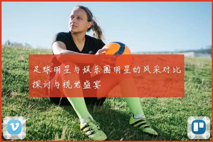 足球明星与娱乐圈明星的风采对比探讨与视觉盛宴