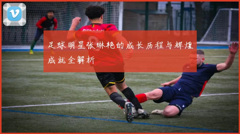 足球明星张琳艳的成长历程与辉煌成就全解析