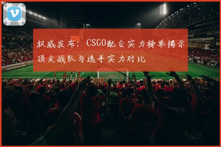 权威发布：CSGO配合实力榜单揭示顶尖战队与选手实力对比