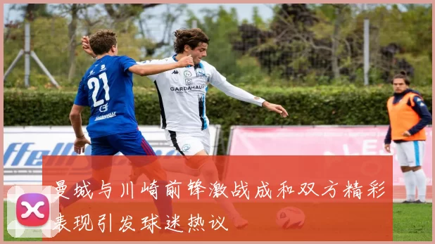 曼城与川崎前锋激战成和双方精彩表现引发球迷热议