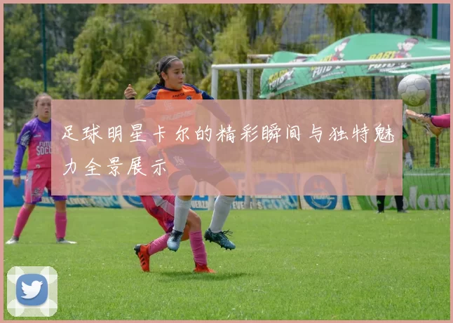 足球明星卡尔的精彩瞬间与独特魅力全景展示