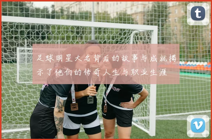 足球明星大名背后的故事与成就揭示了他们的传奇人生与职业生涯