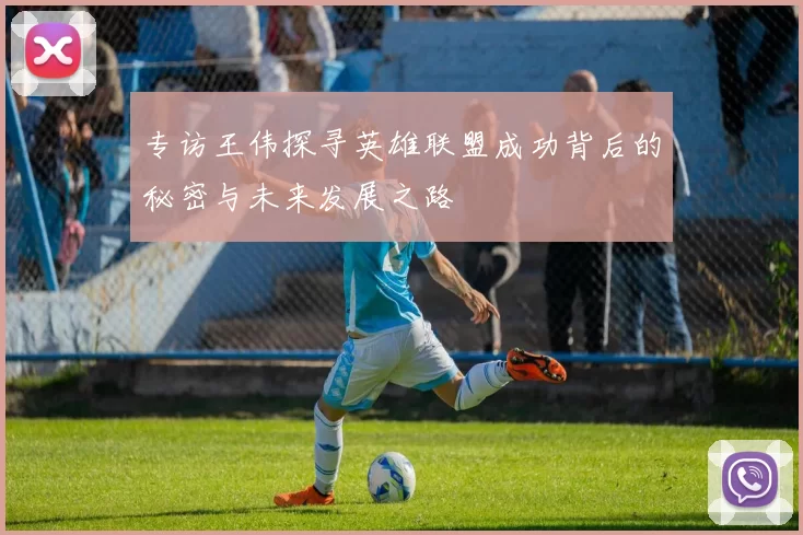专访王伟探寻英雄联盟成功背后的秘密与未来发展之路