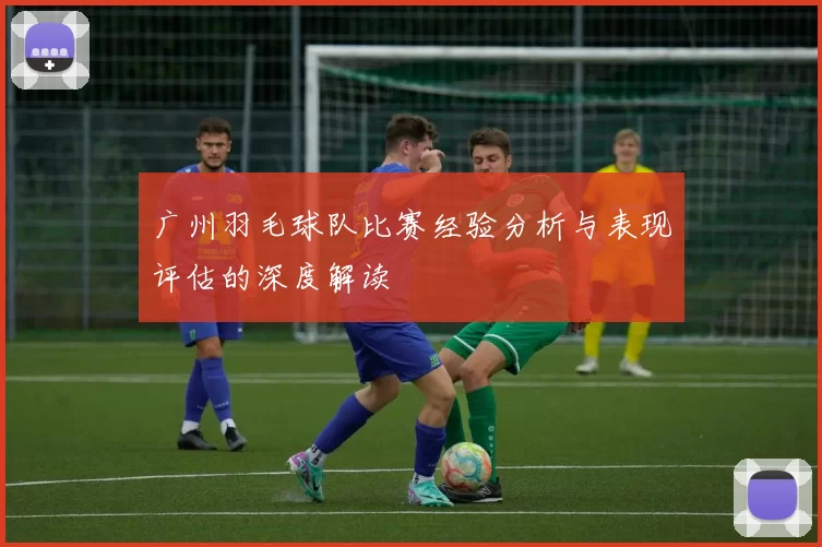 广州羽毛球队比赛经验分析与表现评估的深度解读
