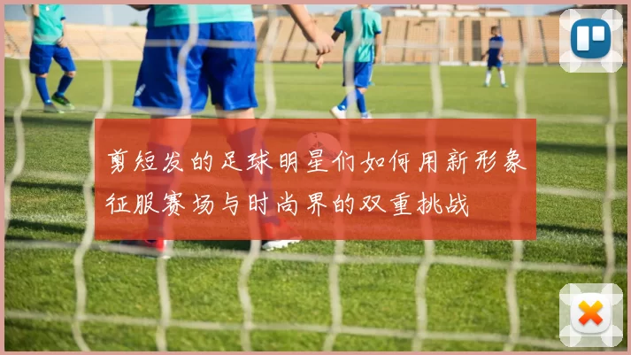 剪短发的足球明星们如何用新形象征服赛场与时尚界的双重挑战